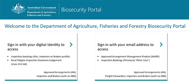 Biosecurity portal homepage with 2 login options.  1. Sign in with your digital identity to access ⦁	Inspection bookings (AAs, Importers or Brokers profile) ⦁	Rural Tailgate Inspection Outcomes Lodgement Approved Arrangements (AA), Importers and Brokers (with an ABN). 2.  Sign in with your email address to access ⦁	Approved Arrangement Management Product (AAMP) ⦁	Inspection bookings (Previously ‘Other User’) Approved Arrangements (AA), Freight Forwarders, Importers and Brokers (with no ABN).